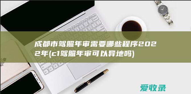 成都市驾照年审需要哪些程序2022年(c1驾照年审可以异地吗)