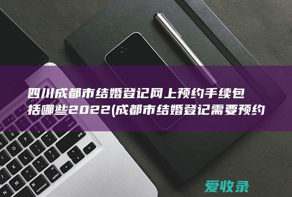 四川成都市结婚登记网上预约手续包括哪些2022(成都市结婚登记需要预约吗)