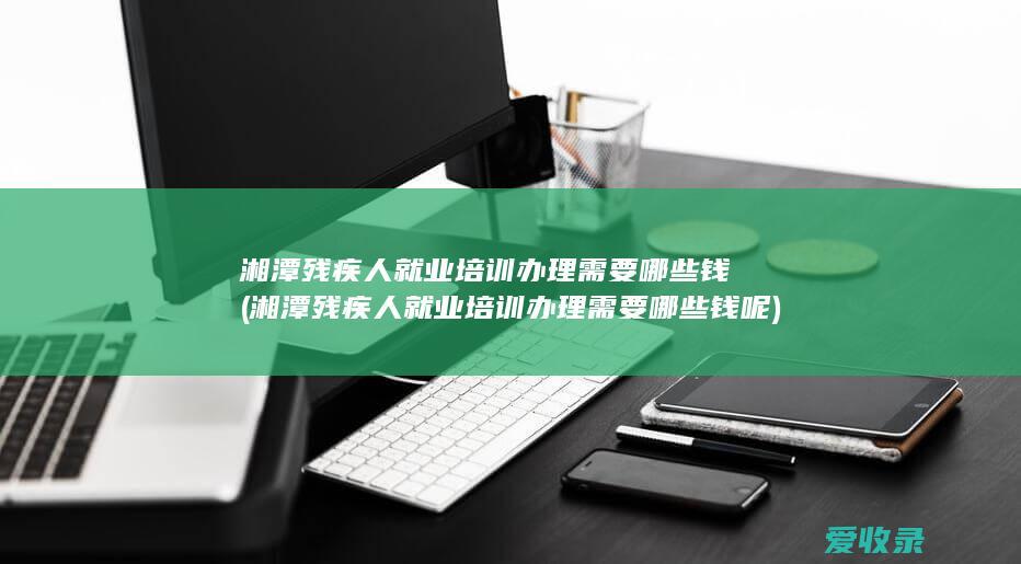 湘潭残疾人就业培训办理需要哪些钱(湘潭残疾人就业培训办理需要哪些钱呢)