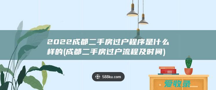 2022成都二手房过户程序是什么样的(成都二手房过户流程及时间)