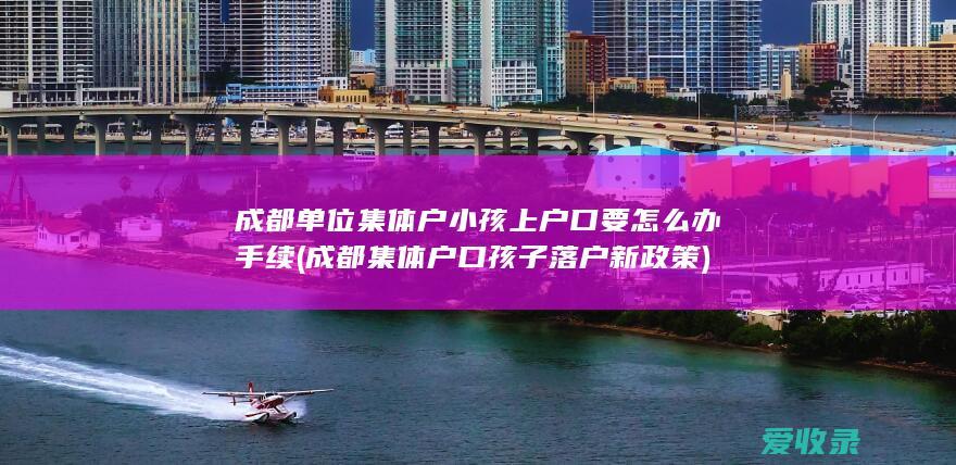 成都单位集体户小孩上户口要怎么办手续(成都集体户口孩子落户新政策)