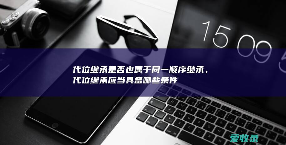 代位继承是否也属于同一顺序继承，代位继承应当具备哪些条件