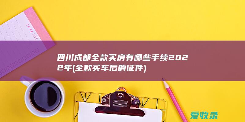 四川成都全款买房有哪些手续2022年(全款买车后的证件)