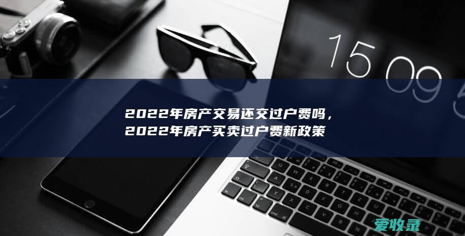 2022年房产交易还交过户费吗，2022年房产买卖过户费新政策