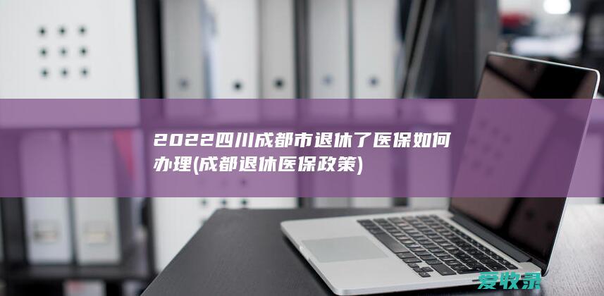 2022四川成都市退休了医保如何办理(成都退休医保政策)