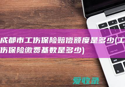 成都市工伤保险赔偿额度是多少(工伤保险缴费基数是多少)