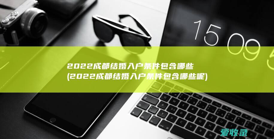 2022成都结婚入户条件包含哪些(2022成都结婚入户条件包含哪些呢)