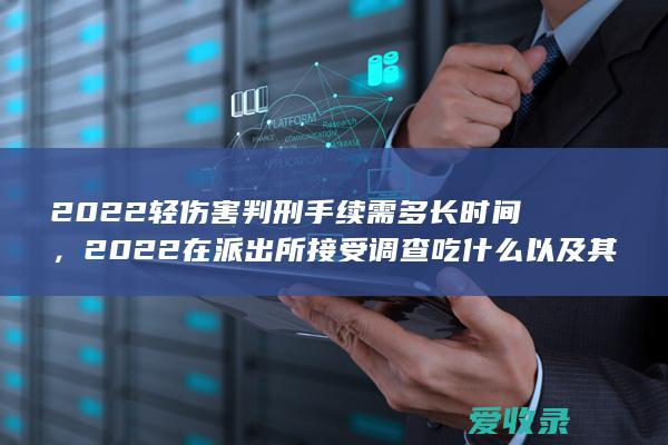 2022轻伤害判刑手续需多长时间，2022在派出所接受调查吃什么以及其他规定