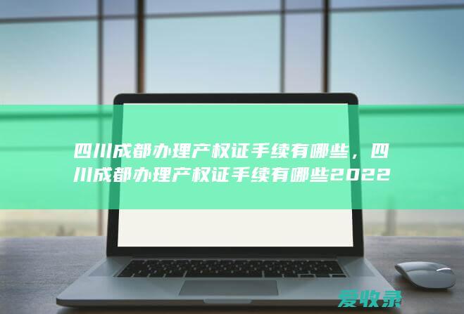 四川成都办理产权证手续有哪些，四川成都办理产权证手续有哪些2022