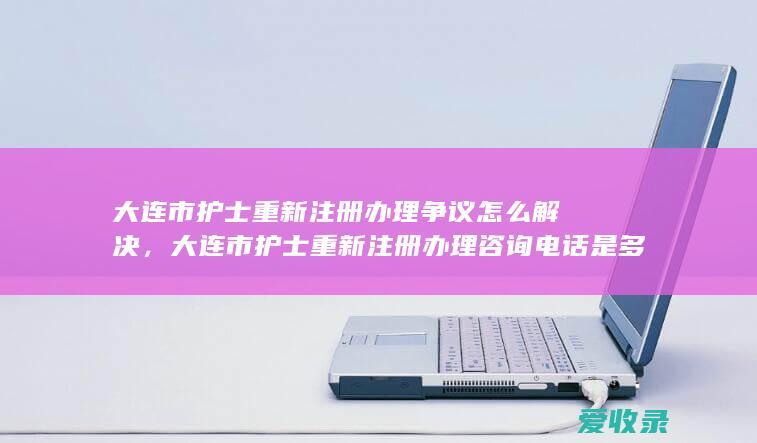 大连市护士重新注册办理争议怎么解决，大连市护士重新注册办理咨询电话是多少