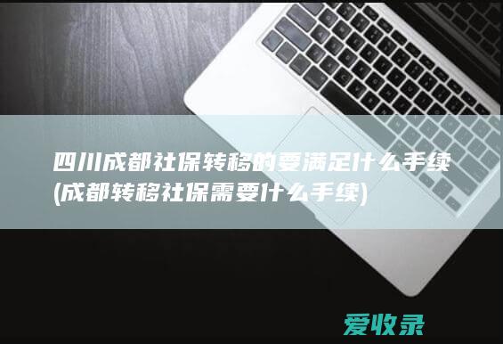 四川成都社保转移的要满足什么手续(成都转移社保需要什么手续)