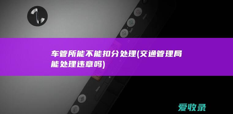 车管所能不能扣分处理(交通管理局能处理违章吗)