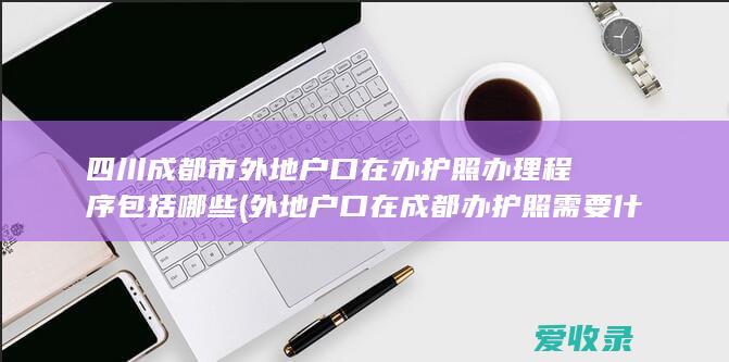 四川成都市外地户口在办护照办理程序包括哪些(外地户口在成都办护照需要什么材料)