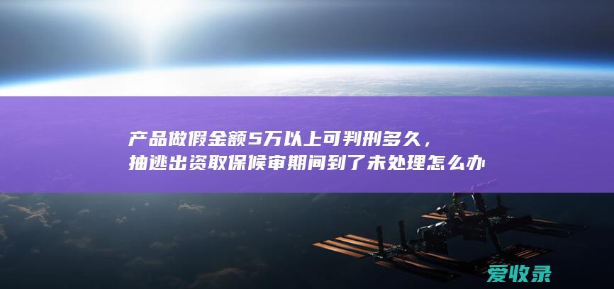 产品做假金额5万以上可判刑多久，抽逃出资取保候审期间到了未处理怎么办