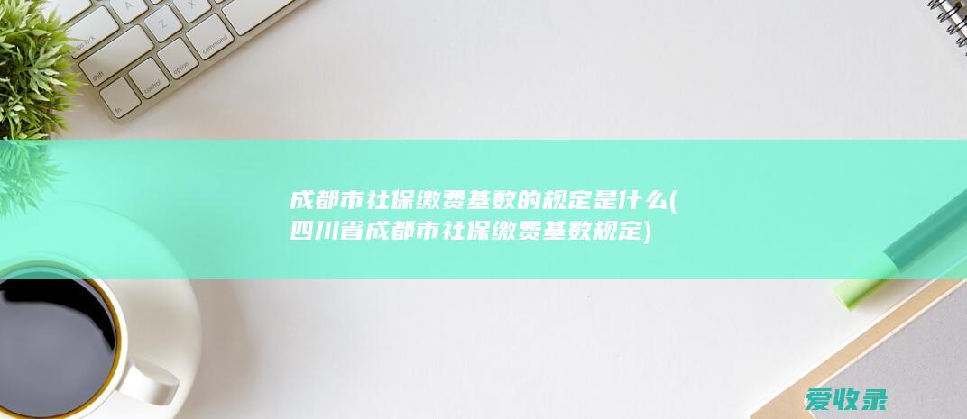 成都市社保缴费基数的规定是什么(四川省成都市社保缴费基数规定)