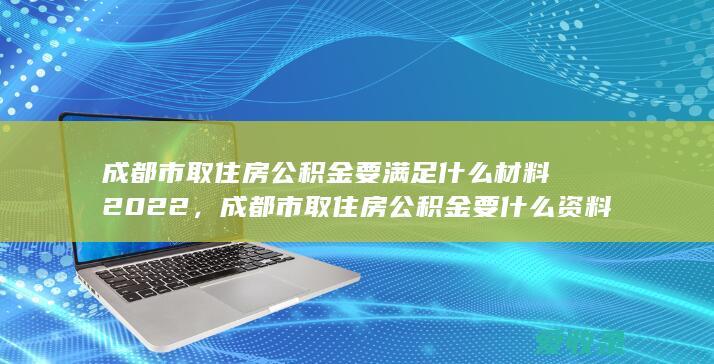 成都市取住房公积金要满足什么材料2022，成都市取住房公积金要什么资料