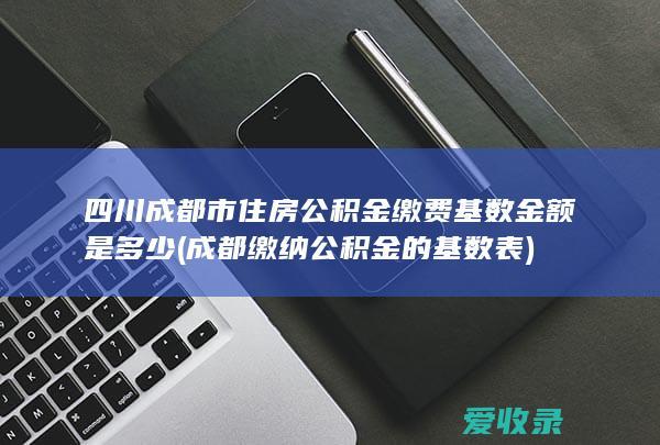 四川成都市住房公积金缴费基数金额是多少(成都缴纳公积金的基数表)