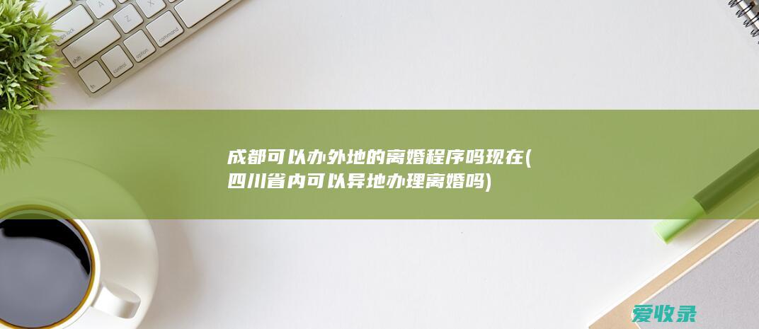 成都可以办外地的离婚程序吗现在(四川省内可以异地办理离婚吗)