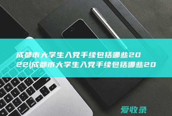 成都市大学生入党手续包括哪些2022(成都市大学生入党手续包括哪些2022年的)