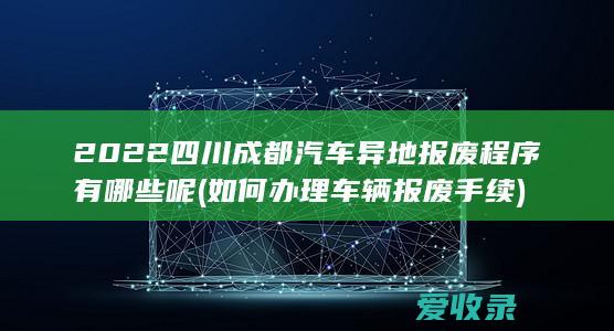 2022四川成都汽车异地报废程序有哪些呢(如何办理车辆报废手续)