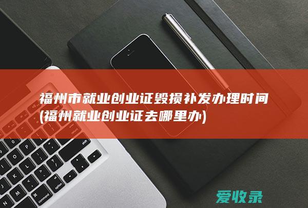 福州市就业创业证毁损补发办理时间(福州就业创业证去哪里办)