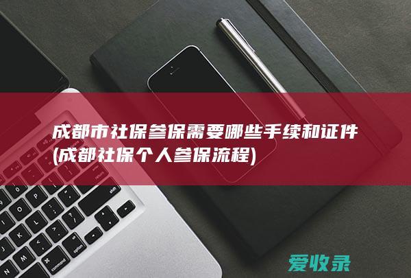 成都市社保参保需要哪些手续和证件(成都社保个人参保流程)