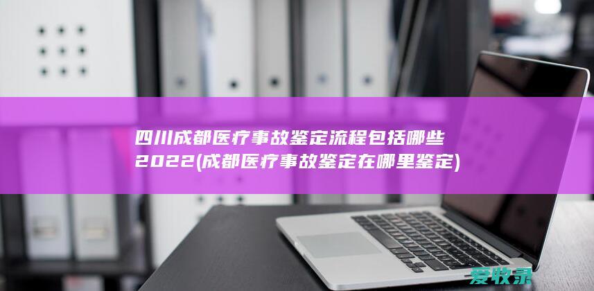 四川成都医疗事故鉴定流程包括哪些2022(成都医疗事故鉴定在哪里鉴定)