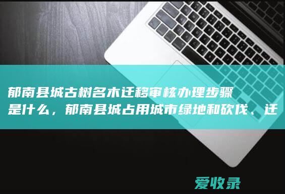 郁南县城古树名木迁移审核办理步骤是什么，郁南县城占用城市绿地和砍伐、迁移城市树木审批办理是什么步骤