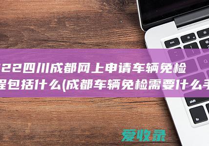 2022四川成都网上申请车辆免检流程包括什么(成都车辆免检需要什么手续)