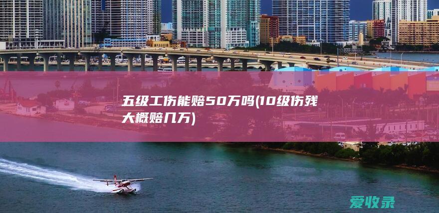 五级工伤能赔50万吗(10级伤残大概赔几万)