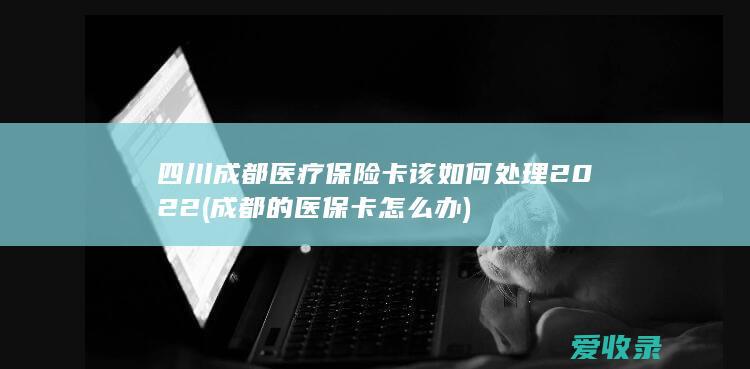 四川成都医疗保险卡该如何处理2022(成都的医保卡怎么办)