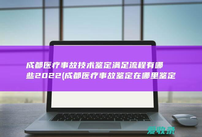 成都医疗事故技术鉴定满足流程有哪些2022(成都医疗事故鉴定在哪里鉴定)