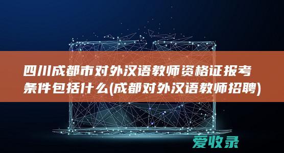 四川成都市对外汉语教师资格证报考条件包括什么(成都对外汉语教师招聘)