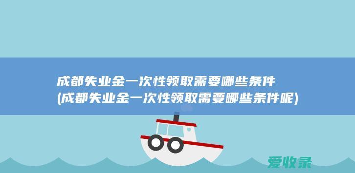 成都失业金一次性领取需要哪些条件(成都失业金一次性领取需要哪些条件呢)