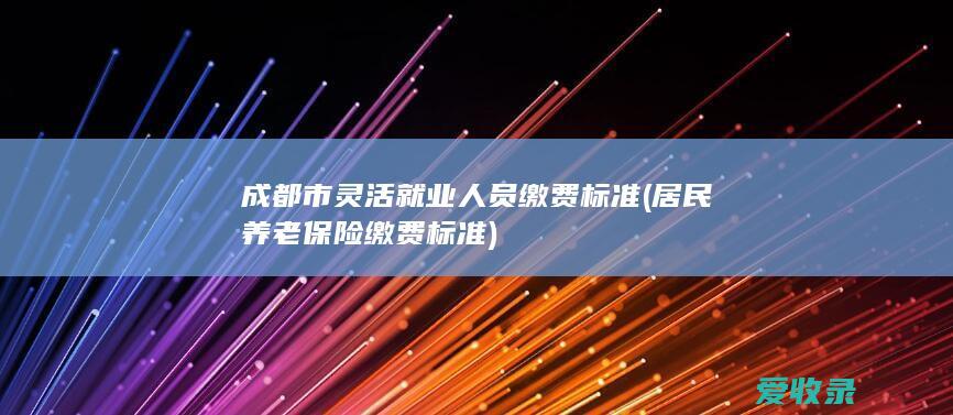 成都市灵活就业人员缴费标准(居民养老保险缴费标准)