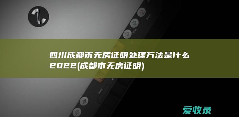 四川成都市无房证明处理方法是什么2022(成都市 无房证明)