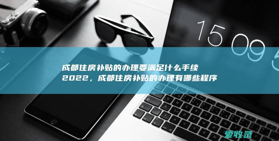 成都住房补贴的办理要满足什么手续2022，成都住房补贴的办理有哪些程序