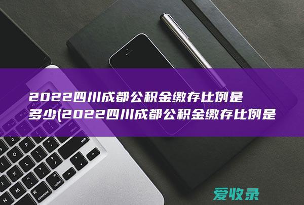 2022四川成都公积金缴存比例是多少(2022四川成都公积金缴存比例是多少啊)