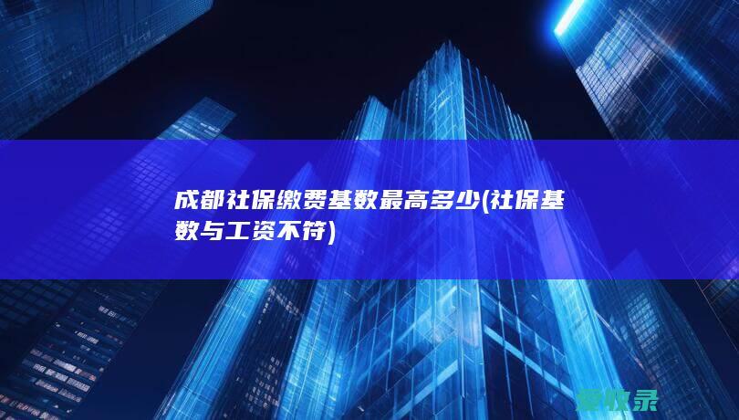 成都社保缴费基数最高多少(社保基数与工资不符)