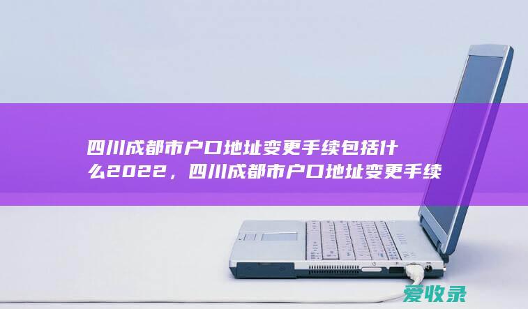 四川成都市户口地址变更手续包括什么2022，四川成都市户口地址变更手续是什么2022