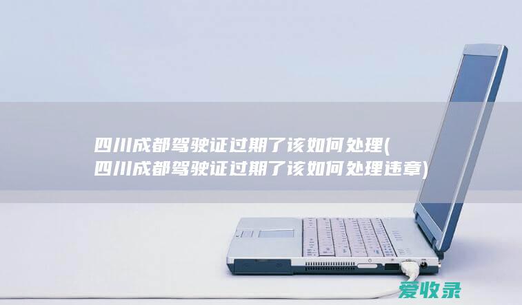 四川成都驾驶证过期了该如何处理(四川成都驾驶证过期了该如何处理违章)