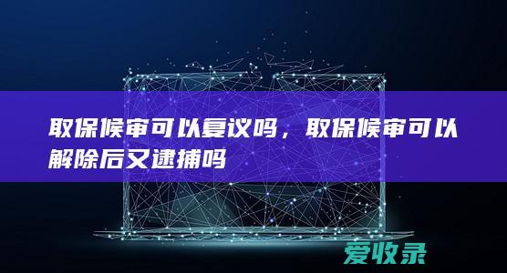 取保候审可以复议吗，取保候审可以解除后又逮捕吗