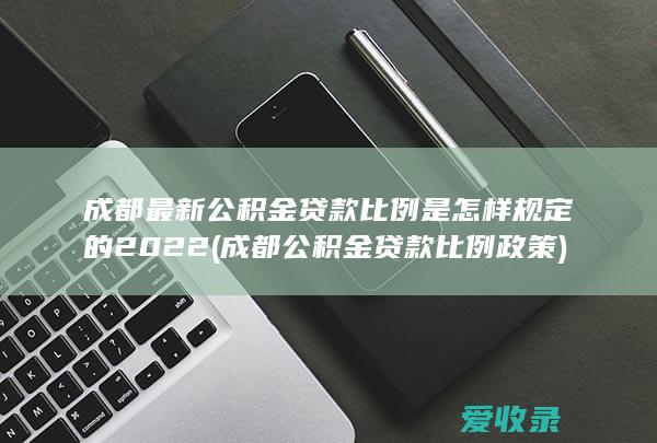 成都最新公积金贷款比例是怎样规定的2022(成都公积金贷款比例政策)