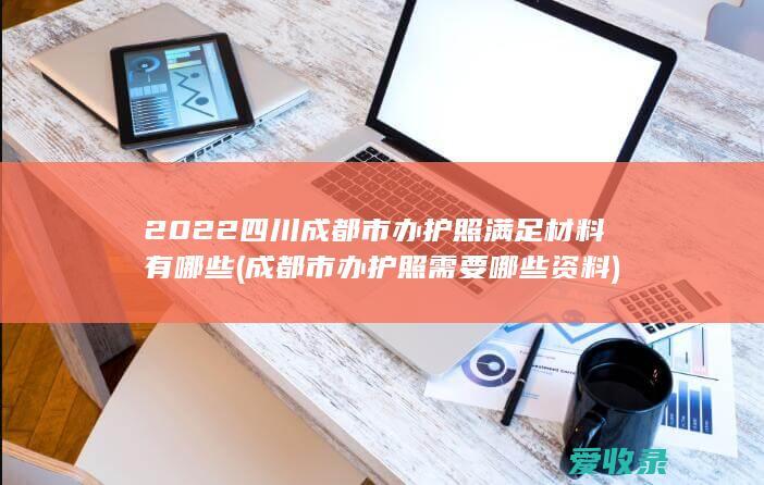 2022四川成都市办护照满足材料有哪些(成都市办护照需要哪些资料)