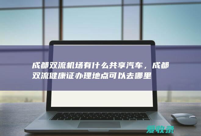 成都双流机场有什么共享汽车，成都双流健康证办理地点可以去哪里