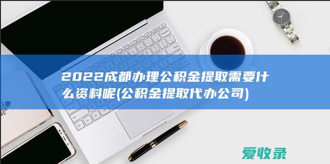 2022成都办理公积金提取需要什么资料呢(公积金提取代办公司)