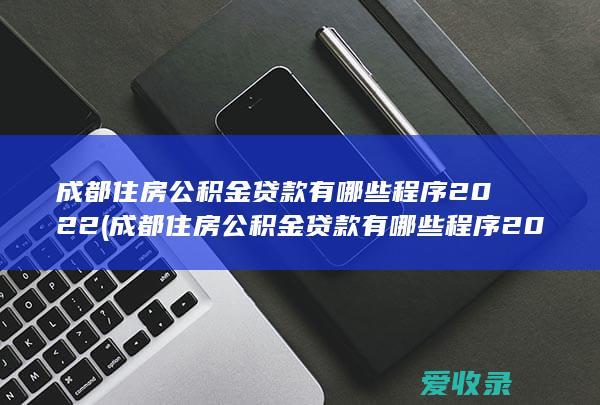 成都住房公积金贷款有哪些程序2022(成都住房公积金贷款有哪些程序2022年)