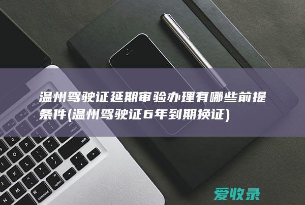 温州驾驶证延期审验办理有哪些前提条件(温州驾驶证6年到期换证)