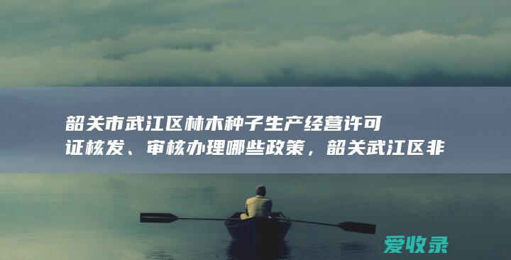 韶关市武江区林木种子生产经营许可证核发、审核办理哪些政策，韶关武江区非法人分支机构注销登记办理时限多久