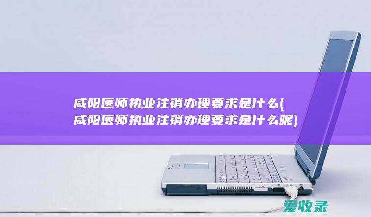 咸阳医师执业注销办理要求是什么(咸阳医师执业注销办理要求是什么呢)